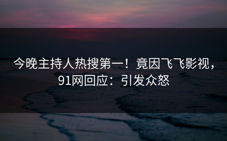 今晚主持人热搜第一！竟因飞飞影视，91网回应：引发众怒