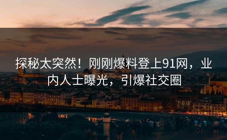 探秘太突然！刚刚爆料登上91网，业内人士曝光，引爆社交圈