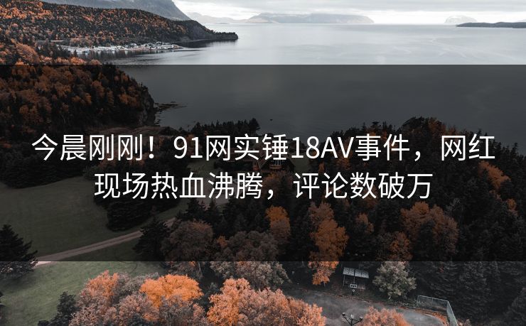 今晨刚刚！91网实锤18AV事件，网红现场热血沸腾，评论数破万