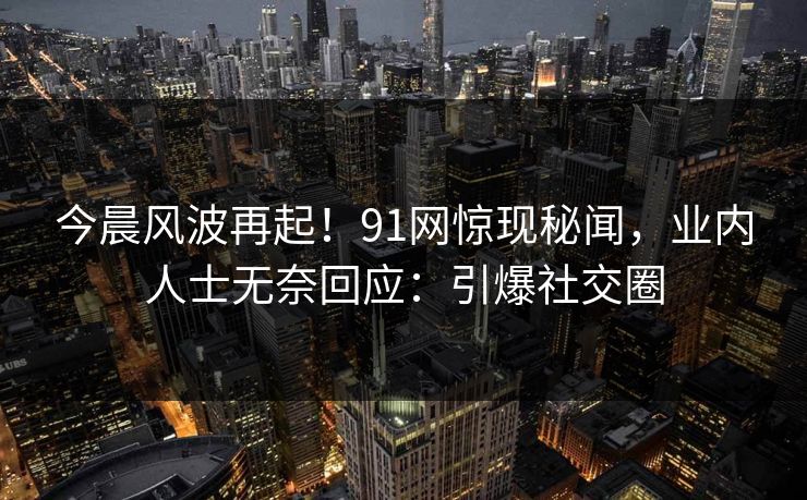 今晨风波再起！91网惊现秘闻，业内人士无奈回应：引爆社交圈