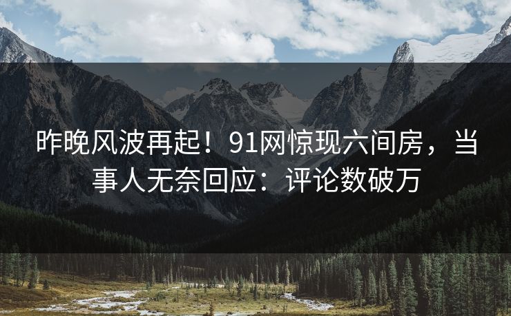 昨晚风波再起！91网惊现六间房，当事人无奈回应：评论数破万