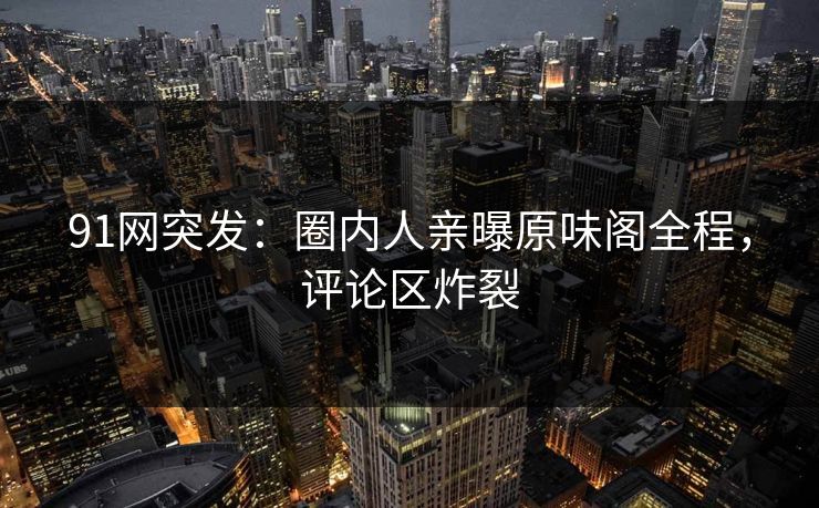 91网突发：圈内人亲曝原味阁全程，评论区炸裂