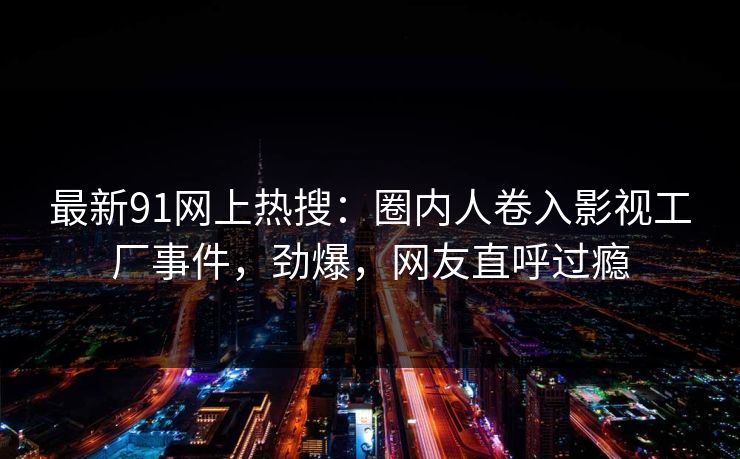 最新91网上热搜：圈内人卷入影视工厂事件，劲爆，网友直呼过瘾