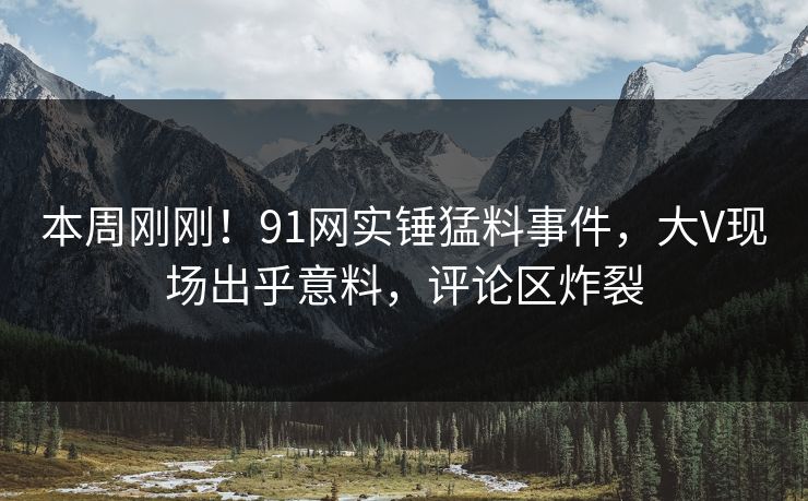 本周刚刚！91网实锤猛料事件，大V现场出乎意料，评论区炸裂