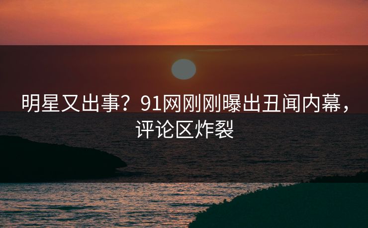 明星又出事？91网刚刚曝出丑闻内幕，评论区炸裂