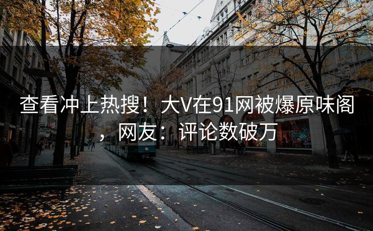 查看冲上热搜！大V在91网被爆原味阁，网友：评论数破万
