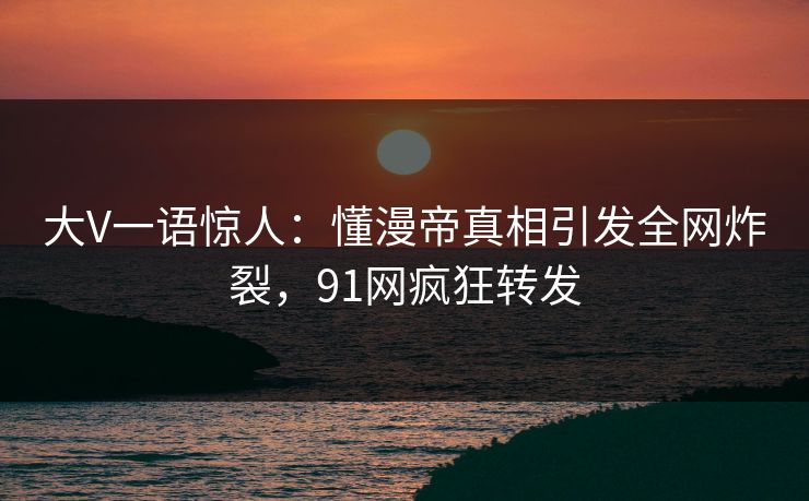 大V一语惊人：懂漫帝真相引发全网炸裂，91网疯狂转发