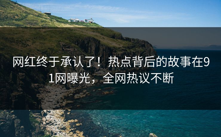 网红终于承认了！热点背后的故事在91网曝光，全网热议不断