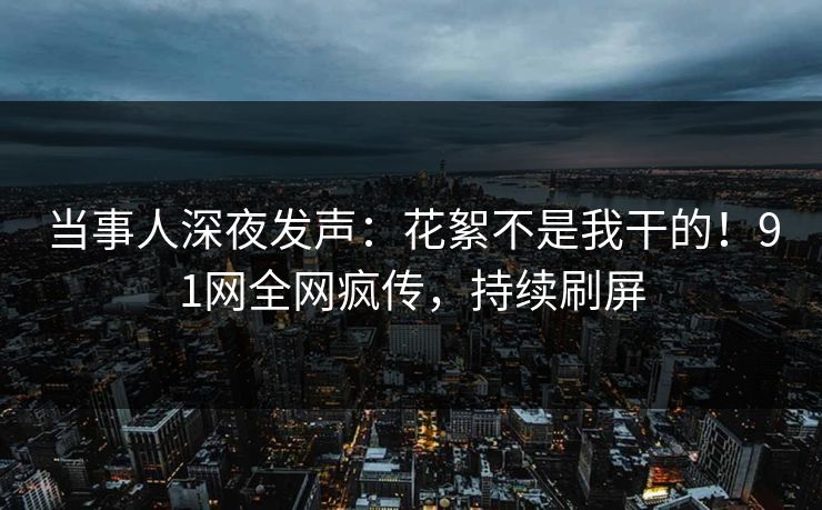 当事人深夜发声：花絮不是我干的！91网全网疯传，持续刷屏