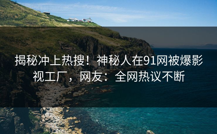 揭秘冲上热搜！神秘人在91网被爆影视工厂，网友：全网热议不断