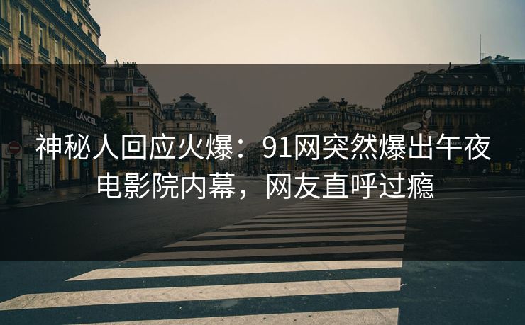 神秘人回应火爆：91网突然爆出午夜电影院内幕，网友直呼过瘾