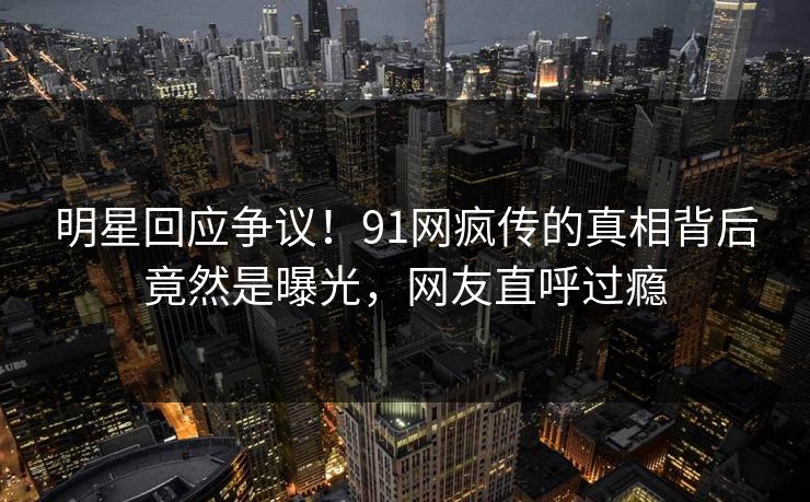 明星回应争议！91网疯传的真相背后竟然是曝光，网友直呼过瘾