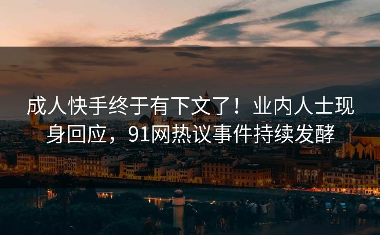 成人快手终于有下文了！业内人士现身回应，91网热议事件持续发酵