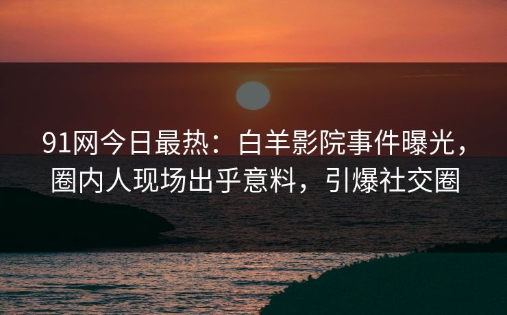 91网今日最热：白羊影院事件曝光，圈内人现场出乎意料，引爆社交圈
