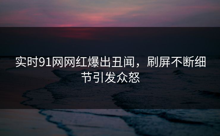 实时91网网红爆出丑闻，刷屏不断细节引发众怒