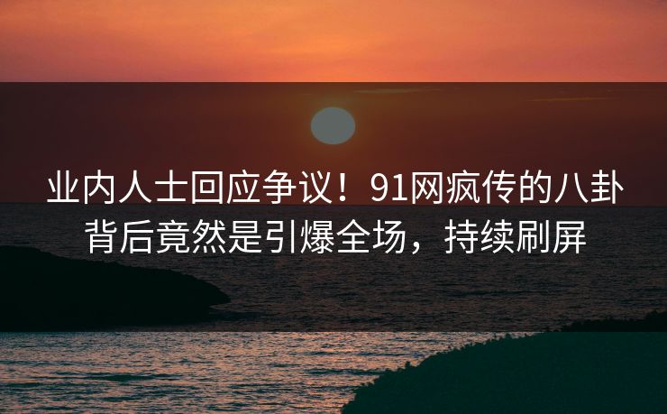 业内人士回应争议！91网疯传的八卦背后竟然是引爆全场，持续刷屏