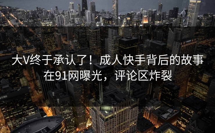 大V终于承认了！成人快手背后的故事在91网曝光，评论区炸裂
