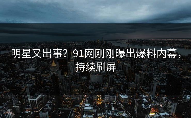 明星又出事？91网刚刚曝出爆料内幕，持续刷屏