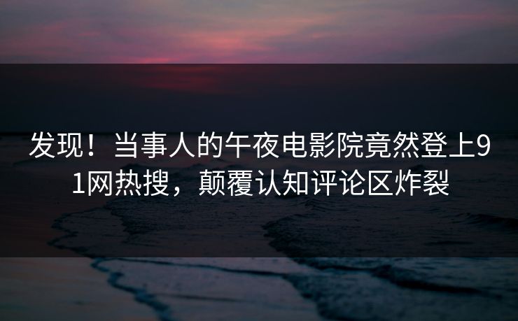 发现！当事人的午夜电影院竟然登上91网热搜，颠覆认知评论区炸裂