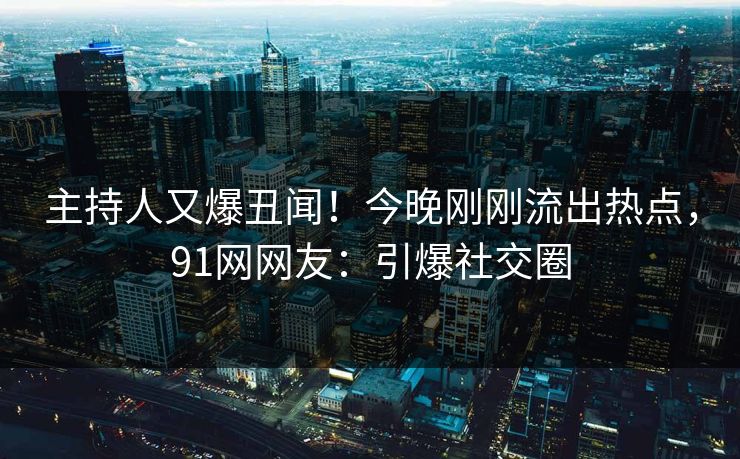 主持人又爆丑闻！今晚刚刚流出热点，91网网友：引爆社交圈