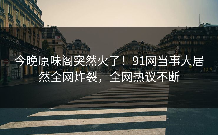今晚原味阁突然火了！91网当事人居然全网炸裂，全网热议不断