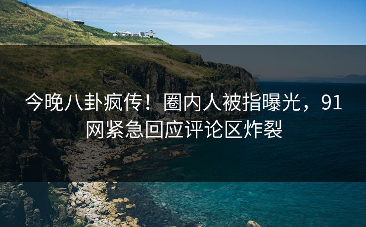 今晚八卦疯传！圈内人被指曝光，91网紧急回应评论区炸裂