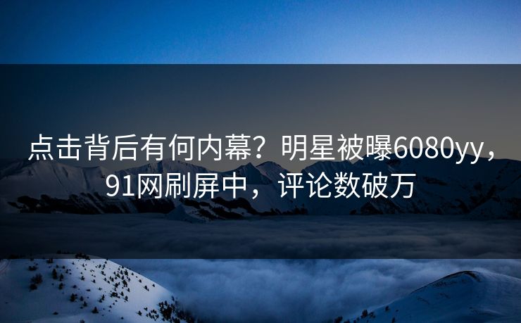 点击背后有何内幕?明星被曝6080yy,91网刷屏中,评论数破万