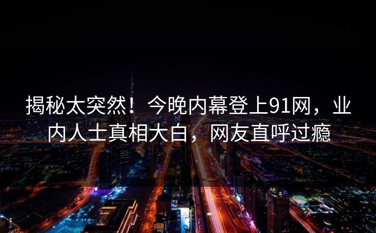 揭秘太突然！今晚内幕登上91网，业内人士真相大白，网友直呼过瘾