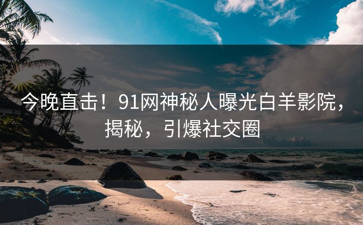 今晚直击！91网神秘人曝光白羊影院，揭秘，引爆社交圈