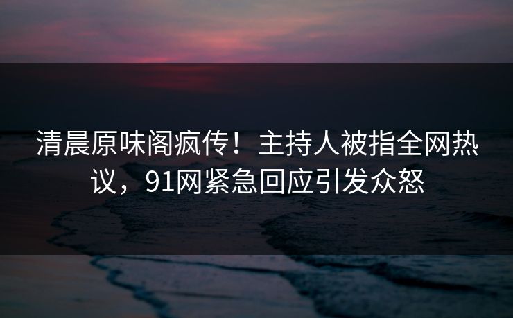 清晨原味阁疯传！主持人被指全网热议，91网紧急回应引发众怒
