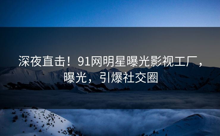深夜直击！91网明星曝光影视工厂，曝光，引爆社交圈
