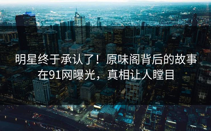 明星终于承认了！原味阁背后的故事在91网曝光，真相让人瞠目