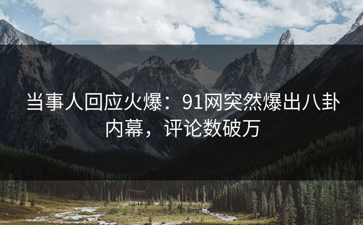 当事人回应火爆：91网突然爆出八卦内幕，评论数破万