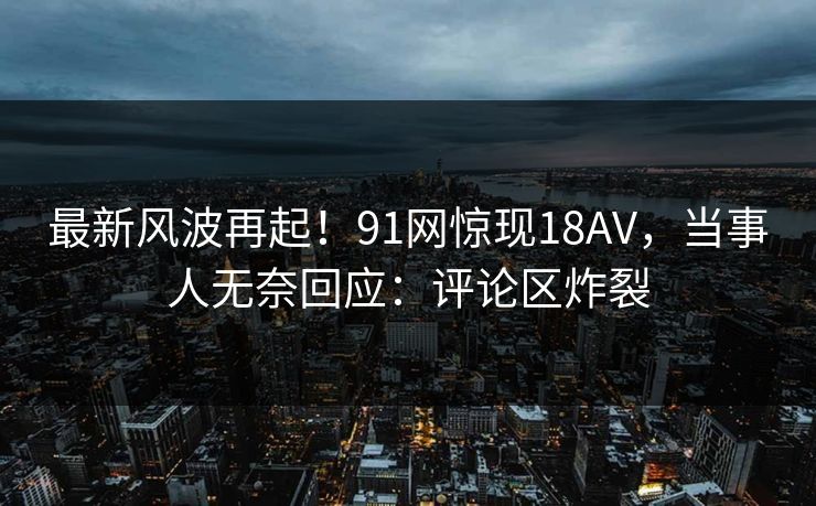最新风波再起！91网惊现18AV，当事人无奈回应：评论区炸裂