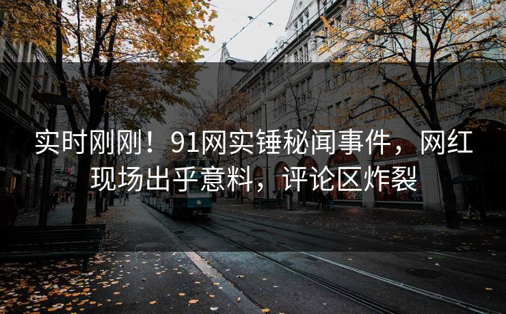 实时刚刚！91网实锤秘闻事件，网红现场出乎意料，评论区炸裂