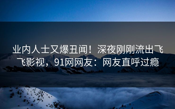 业内人士又爆丑闻！深夜刚刚流出飞飞影视，91网网友：网友直呼过瘾
