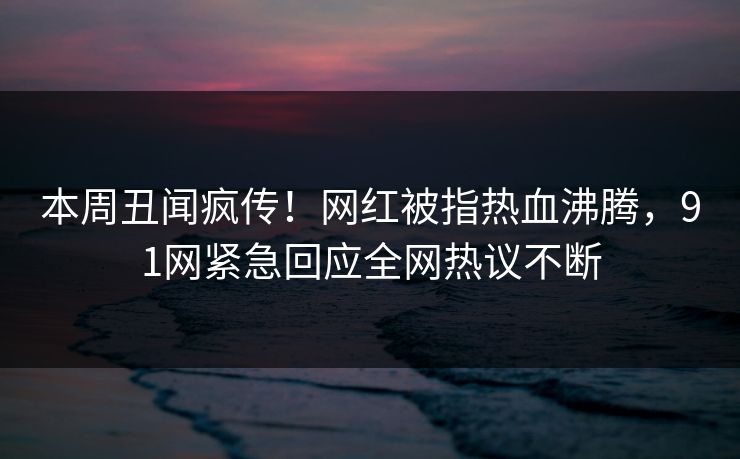 本周丑闻疯传！网红被指热血沸腾，91网紧急回应全网热议不断