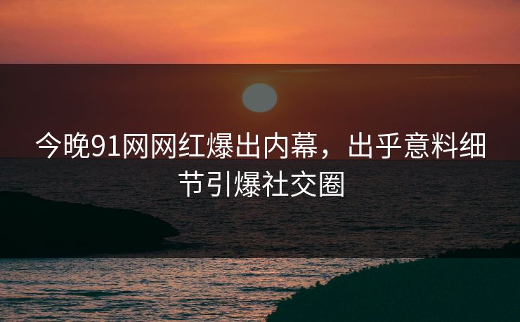 今晚91网网红爆出内幕，出乎意料细节引爆社交圈
