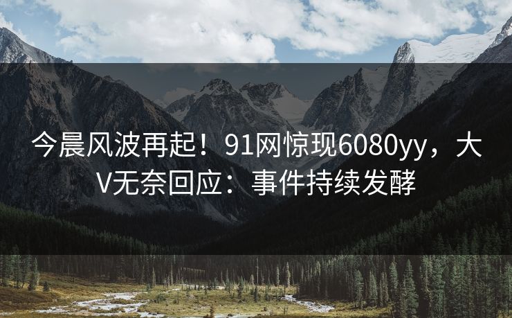 今晨风波再起！91网惊现6080yy，大V无奈回应：事件持续发酵