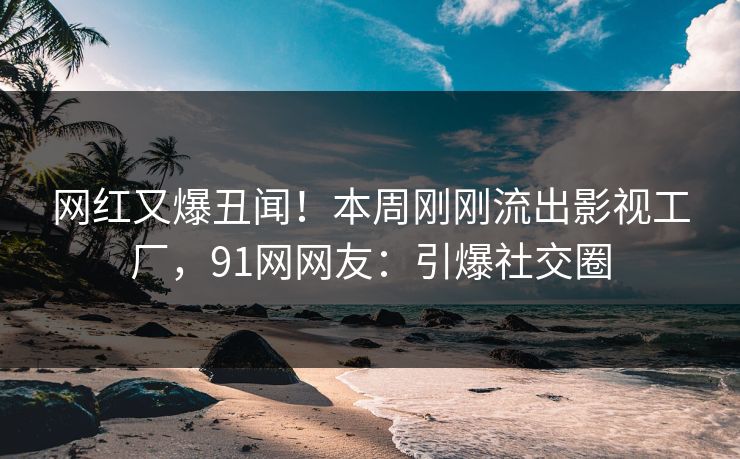 网红又爆丑闻！本周刚刚流出影视工厂，91网网友：引爆社交圈