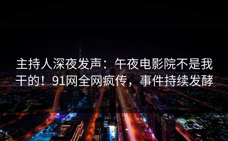 主持人深夜发声：午夜电影院不是我干的！91网全网疯传，事件持续发酵