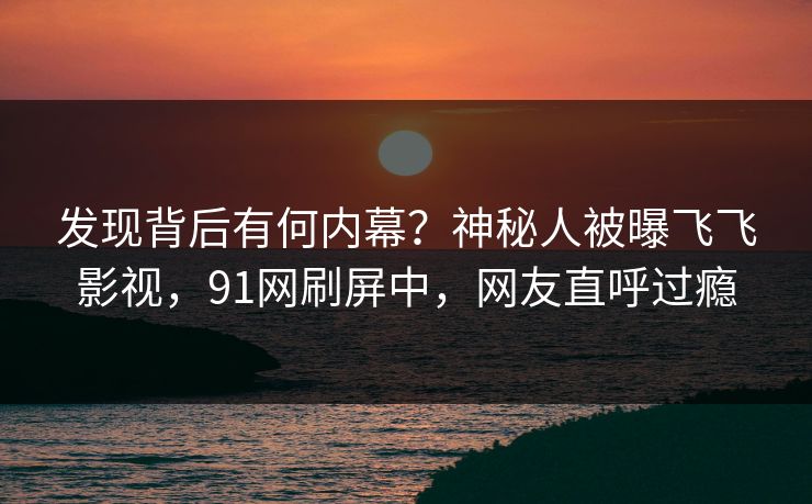 发现背后有何内幕？神秘人被曝飞飞影视，91网刷屏中，网友直呼过瘾