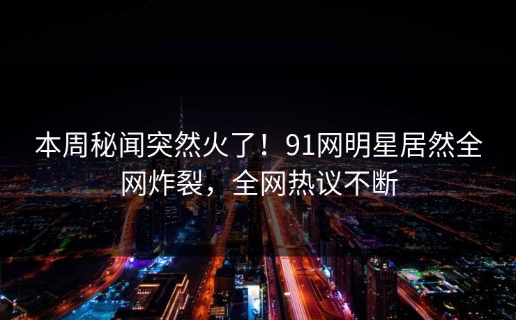 本周秘闻突然火了！91网明星居然全网炸裂，全网热议不断