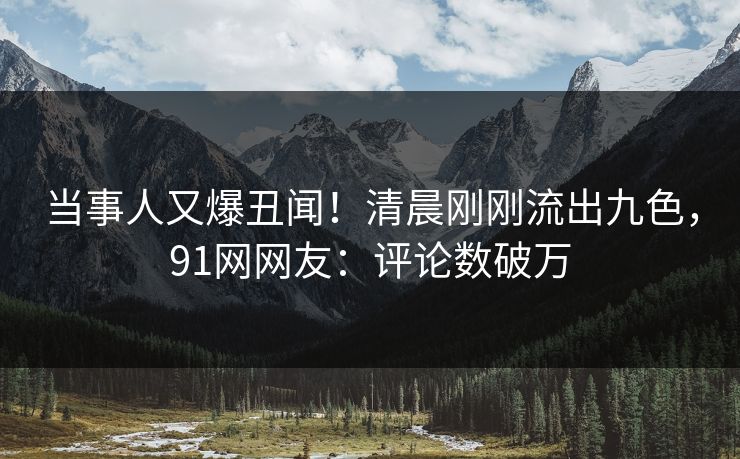 当事人又爆丑闻！清晨刚刚流出九色，91网网友：评论数破万