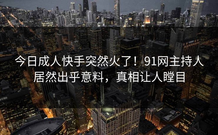 今日成人快手突然火了！91网主持人居然出乎意料，真相让人瞠目