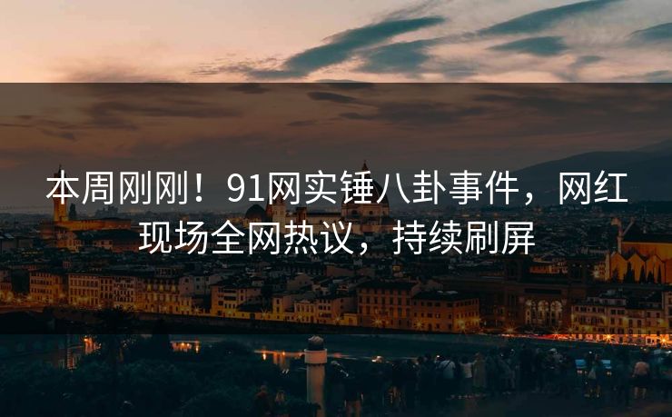 本周刚刚！91网实锤八卦事件，网红现场全网热议，持续刷屏