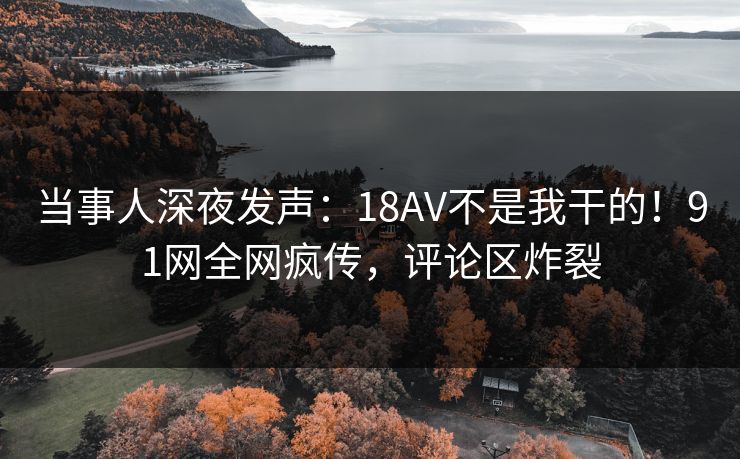 当事人深夜发声：18AV不是我干的！91网全网疯传，评论区炸裂