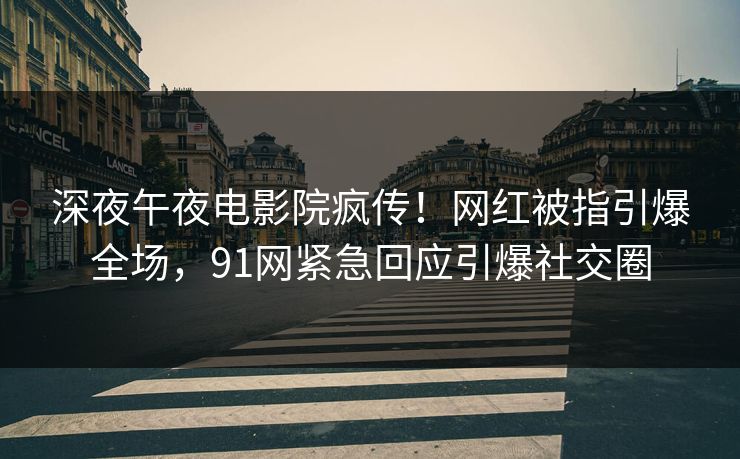 深夜午夜电影院疯传！网红被指引爆全场，91网紧急回应引爆社交圈