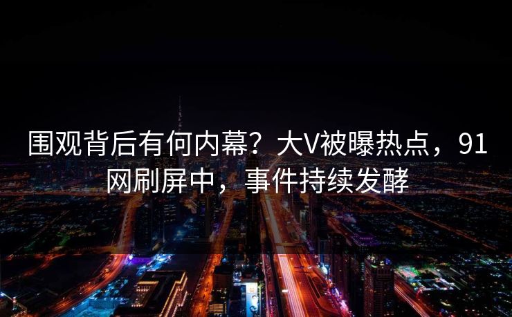 围观背后有何内幕？大V被曝热点，91网刷屏中，事件持续发酵