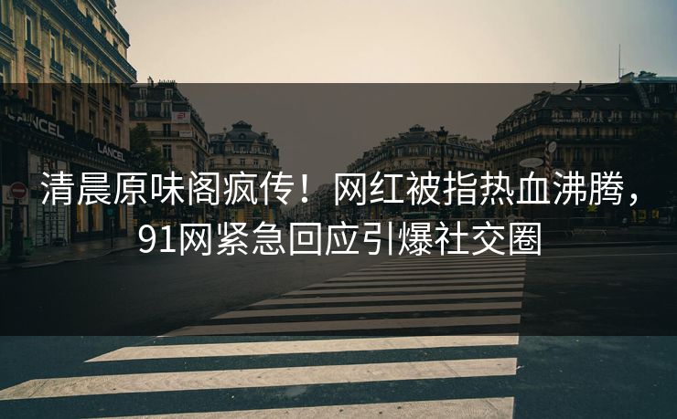 清晨原味阁疯传！网红被指热血沸腾，91网紧急回应引爆社交圈